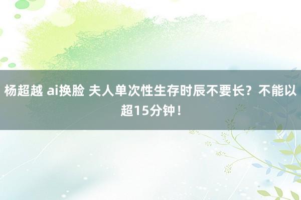 杨超越 ai换脸 夫人单次性生存时辰不要长？不能以超15分钟！