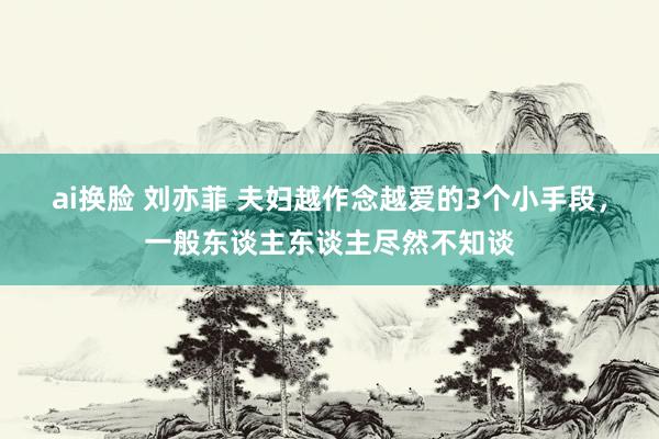 ai换脸 刘亦菲 夫妇越作念越爱的3个小手段，一般东谈主东谈主尽然不知谈