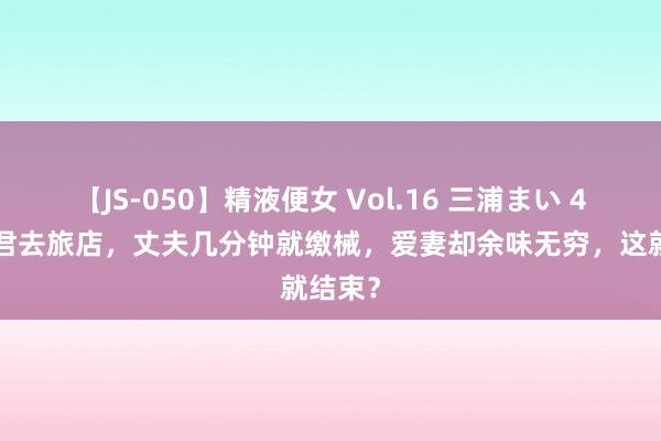 【JS-050】精液便女 Vol.16 三浦まい 40岁细君去旅店，丈夫几分钟就缴械，爱妻却余味无穷，这就结束？