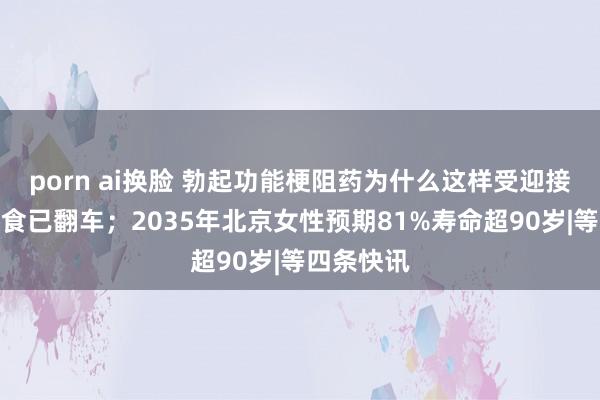 porn ai换脸 勃起功能梗阻药为什么这样受迎接；生酮饮食已翻车；2035年北京女性预期81%寿命超90岁|等四条快讯