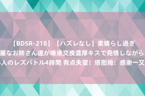 【BDSR-218】【ハズレなし】素晴らし過ぎる美女レズ。 ガチで綺麗なお姉さん達が唾液交換濃厚キスで発情しながらイキまくる！ 24人のレズバトル4時間 有点失望！塔图姆：感谢一又友们饱读动我把DNP化为能源 但我亦然人