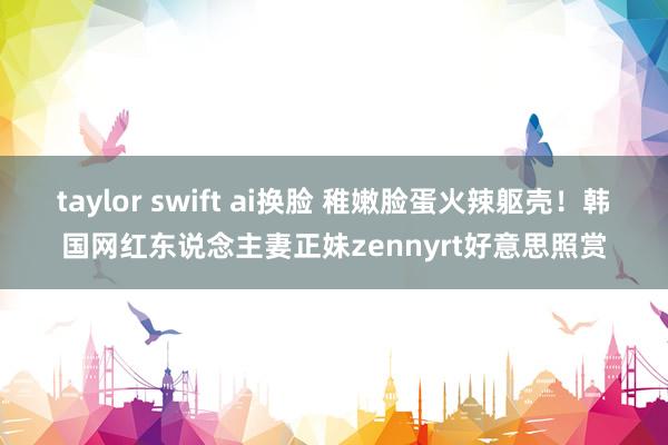 taylor swift ai换脸 稚嫩脸蛋火辣躯壳！韩国网红东说念主妻正妹zennyrt好意思照赏