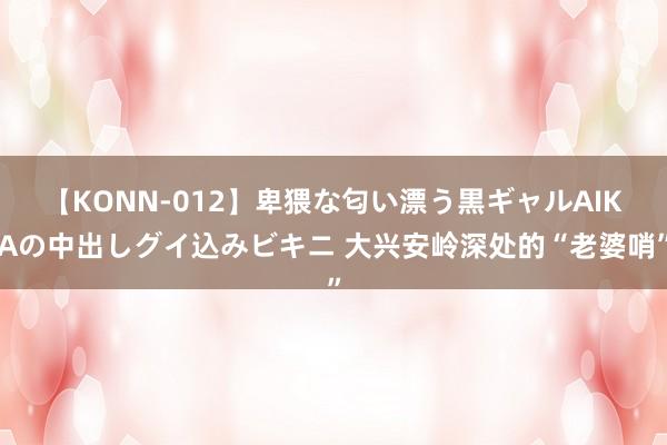 【KONN-012】卑猥な匂い漂う黒ギャルAIKAの中出しグイ込みビキニ 大兴安岭深处的“老婆哨”