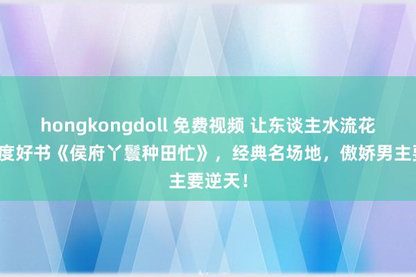 hongkongdoll 免费视频 让东谈主水流花落的年度好书《侯府丫鬟种田忙》，经典名场地，傲娇男主要逆天！