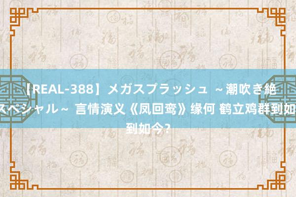 【REAL-388】メガスプラッシュ ～潮吹き絶頂スペシャル～ 言情演义《凤回鸾》缘何 鹤立鸡群到如今？