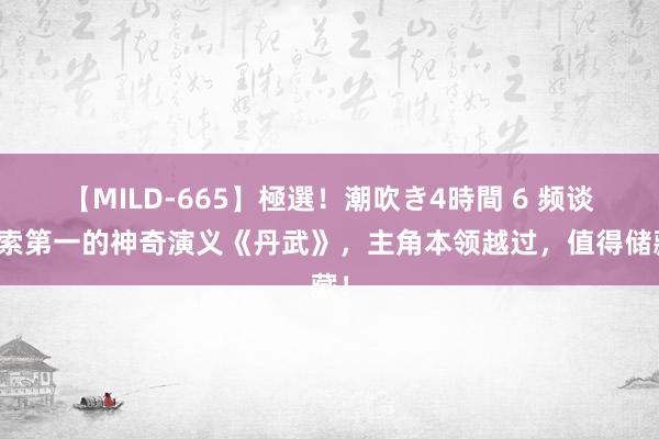 【MILD-665】極選！潮吹き4時間 6 频谈搜索第一的神奇演义《丹武》，主角本领越过，值得储藏！