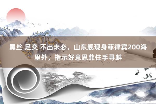 黑丝 足交 不出未必，山东舰现身菲律宾200海里外，指示好意思菲住手寻衅