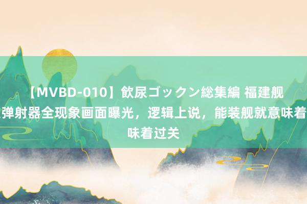 【MVBD-010】飲尿ゴックン総集編 福建舰电磁弹射器全现象画面曝光，逻辑上说，能装舰就意味着过关