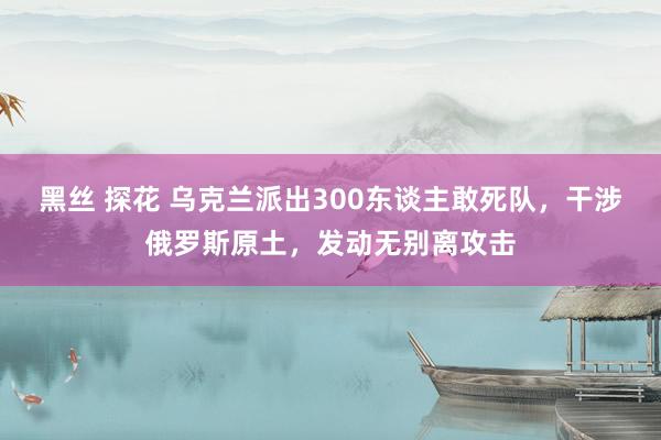 黑丝 探花 乌克兰派出300东谈主敢死队，干涉俄罗斯原土，发动无别离攻击