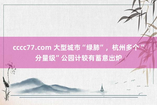 cccc77.com 大型城市“绿肺”，杭州多个“分量级”公园计较有蓄意出炉