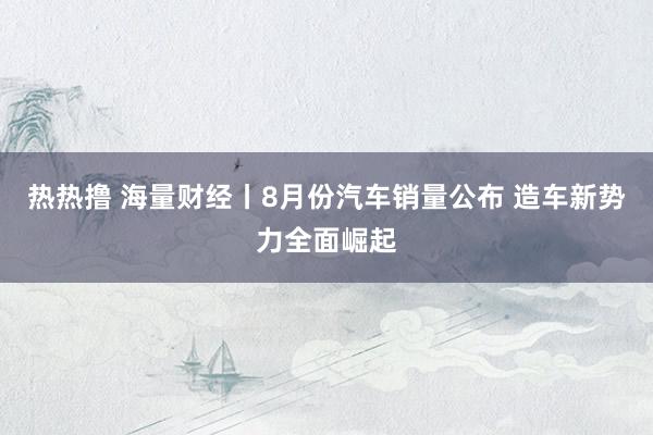 热热撸 海量财经丨8月份汽车销量公布 造车新势力全面崛起