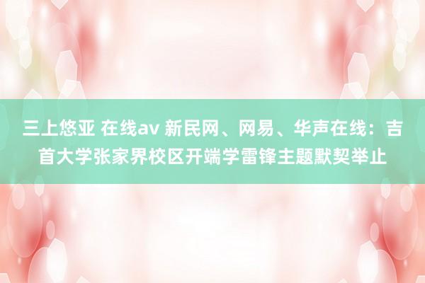 三上悠亚 在线av 新民网、网易、华声在线：吉首大学张家界校区开端学雷锋主题默契举止