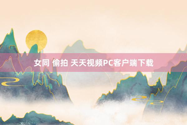 女同 偷拍 天天视频PC客户端下载