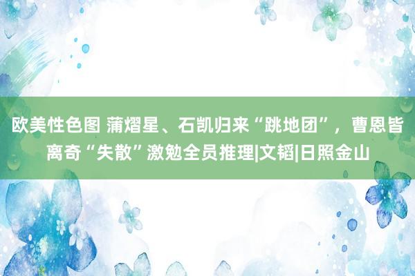 欧美性色图 蒲熠星、石凯归来“跳地团”，曹恩皆离奇“失散”激勉全员推理|文韬|日照金山