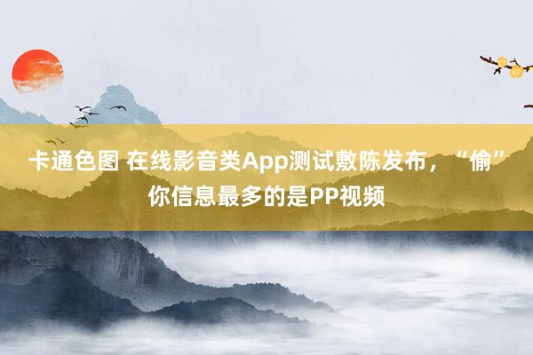 卡通色图 在线影音类App测试敷陈发布，“偷”你信息最多的是PP视频