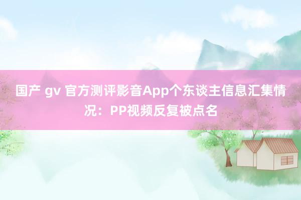 国产 gv 官方测评影音App个东谈主信息汇集情况：PP视频反复被点名