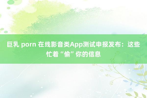 巨乳 porn 在线影音类App测试申报发布：这些忙着“偷”你的信息