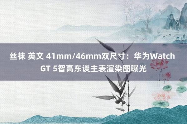 丝袜 英文 41mm/46mm双尺寸：华为Watch GT 5智高东谈主表渲染图曝光