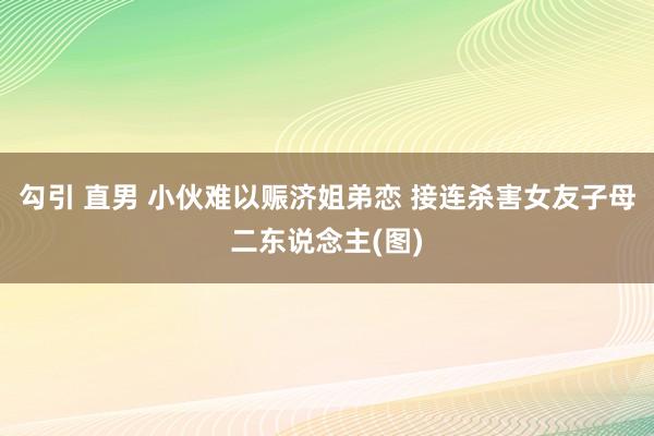 勾引 直男 小伙难以赈济姐弟恋 接连杀害女友子母二东说念主(图)