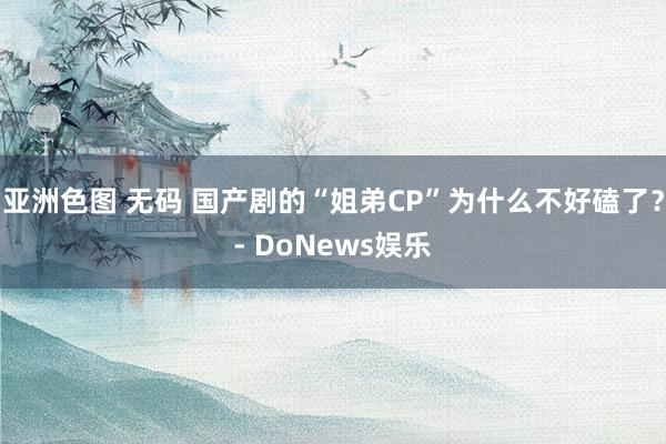 亚洲色图 无码 国产剧的“姐弟CP”为什么不好磕了？- DoNews娱乐