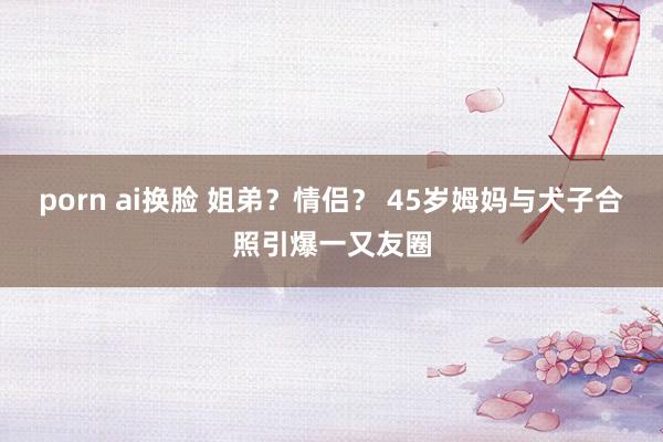 porn ai换脸 姐弟？情侣？ 45岁姆妈与犬子合照引爆一又友圈