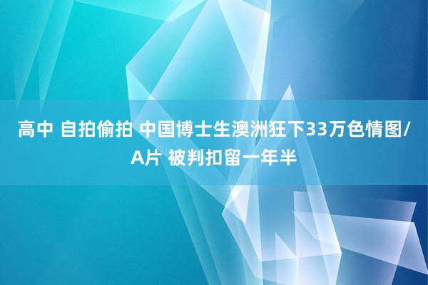 高中 自拍偷拍 中国博士生澳洲狂下33万色情图/A片 被判扣留一年半