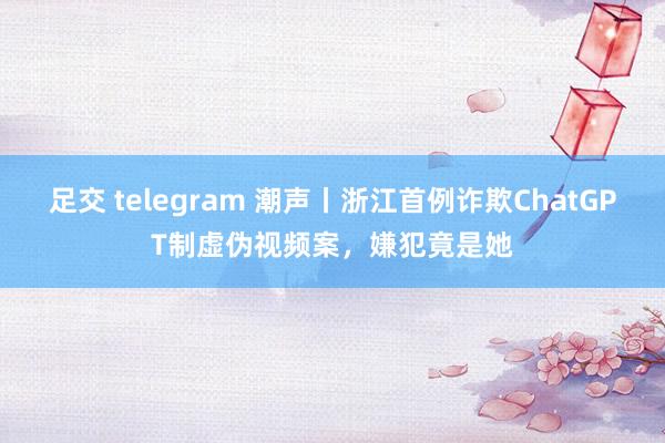 足交 telegram 潮声丨浙江首例诈欺ChatGPT制虚伪视频案，嫌犯竟是她