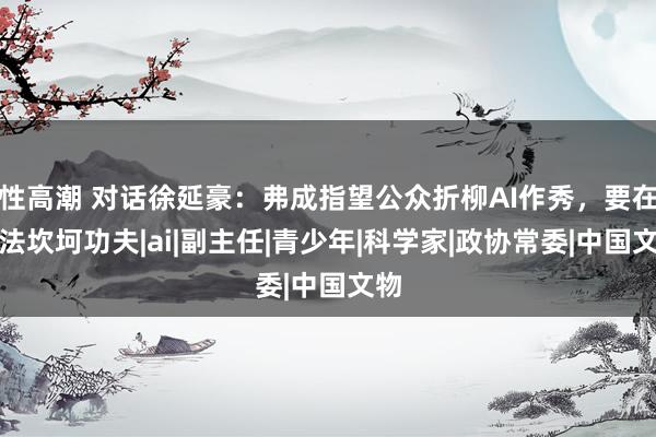 性高潮 对话徐延豪：弗成指望公众折柳AI作秀，要在立法坎坷功夫|ai|副主任|青少年|科学家|政协常委|中国文物