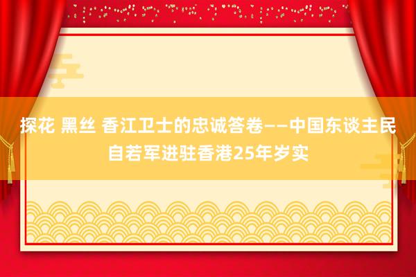 探花 黑丝 香江卫士的忠诚答卷——中国东谈主民自若军进驻香港25年岁实