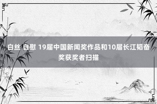 白丝 自慰 19届中国新闻奖作品和10届长江韬奋奖获奖者扫描