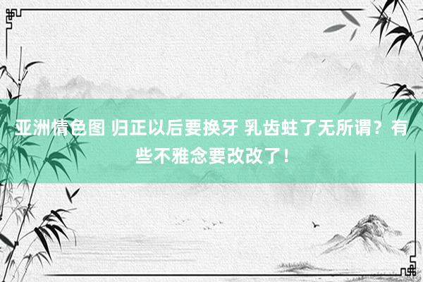 亚洲情色图 归正以后要换牙 乳齿蛀了无所谓？有些不雅念要改改了！