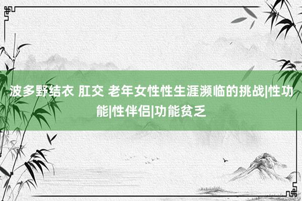 波多野结衣 肛交 老年女性性生涯濒临的挑战|性功能|性伴侣|功能贫乏