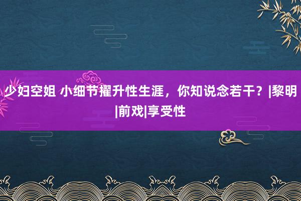 少妇空姐 小细节擢升性生涯，你知说念若干？|黎明|前戏|享受性