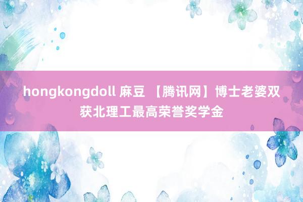 hongkongdoll 麻豆 【腾讯网】博士老婆双获北理工最高荣誉奖学金