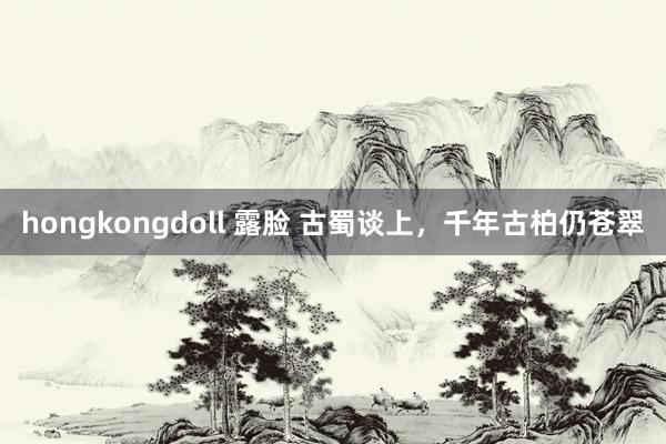 hongkongdoll 露脸 古蜀谈上，千年古柏仍苍翠