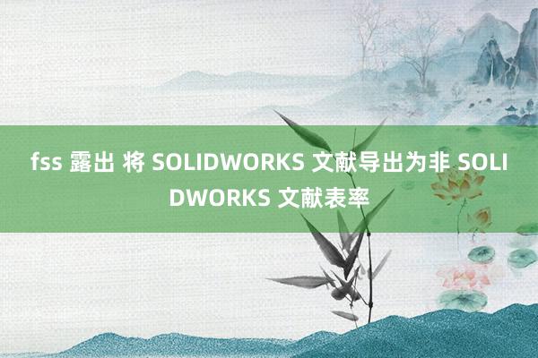 fss 露出 将 SOLIDWORKS 文献导出为非 SOLIDWORKS 文献表率