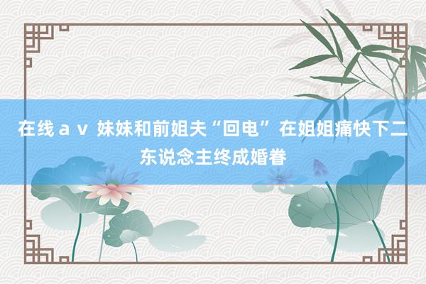 在线ａｖ 妹妹和前姐夫“回电” 在姐姐痛快下二东说念主终成婚眷