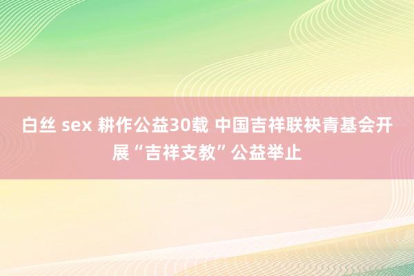 白丝 sex 耕作公益30载 中国吉祥联袂青基会开展“吉祥支教”公益举止