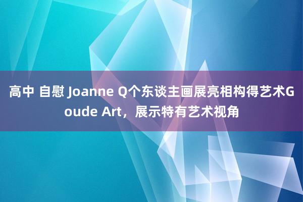 高中 自慰 Joanne Q个东谈主画展亮相构得艺术Goude Art，展示特有艺术视角