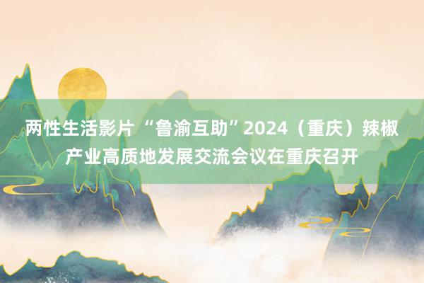 两性生活影片 “鲁渝互助”2024（重庆）辣椒产业高质地发展交流会议在重庆召开