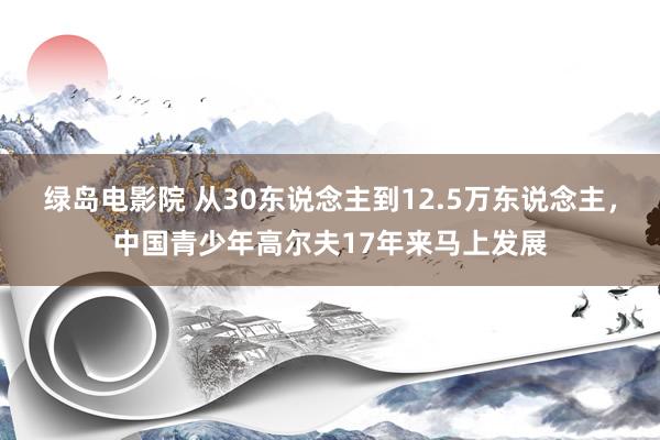 绿岛电影院 从30东说念主到12.5万东说念主，中国青少年高尔夫17年来马上发展