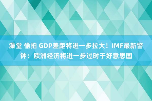 澡堂 偷拍 GDP差距将进一步拉大！IMF最新警钟：欧洲经济将进一步过时于好意思国