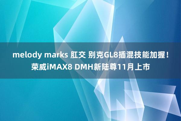 melody marks 肛交 别克GL8插混技能加握！荣威iMAX8 DMH新陆尊11月上市