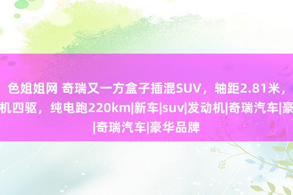 色姐姐网 奇瑞又一方盒子插混SUV，轴距2.81米，配三电机四驱，纯电跑220km|新车|suv|发动机|奇瑞汽车|豪华品牌