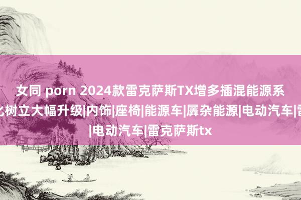 女同 porn 2024款雷克萨斯TX增多插混能源系统，智能化树立大幅升级|内饰|座椅|能源车|羼杂能源|电动汽车|雷克萨斯tx