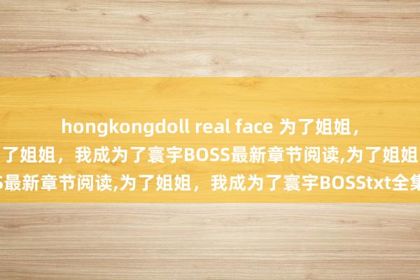 hongkongdoll real face 为了姐姐，我成为了寰宇BOSS无弹窗，为了姐姐，我成为了寰宇BOSS最新章节阅读，为了姐姐，我成为了寰宇BOSStxt全集