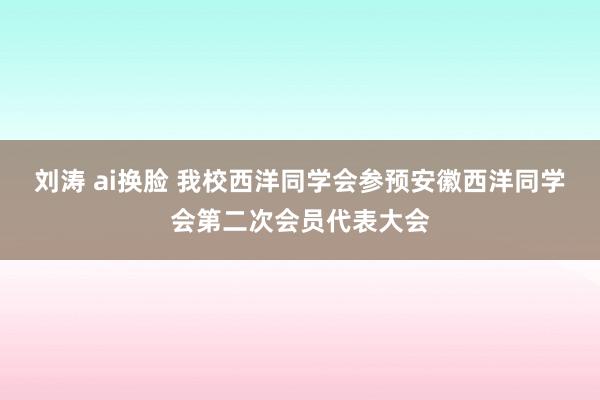 刘涛 ai换脸 我校西洋同学会参预安徽西洋同学会第二次会员代表大会