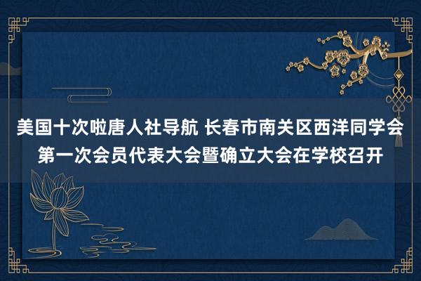 美国十次啦唐人社导航 长春市南关区西洋同学会第一次会员代表大会暨确立大会在学校召开