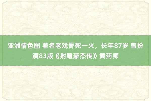 亚洲情色图 著名老戏骨死一火，长年87岁 曾扮演83版《射雕豪杰传》黄药师