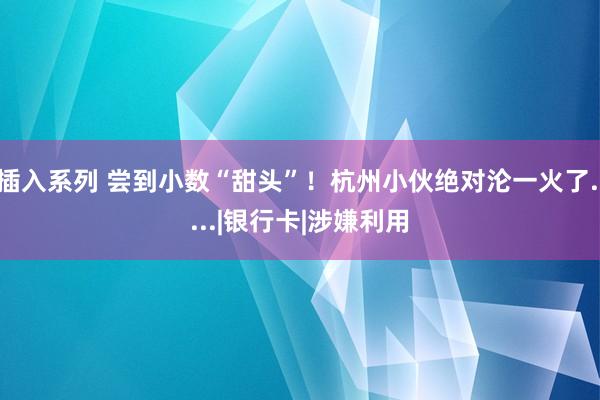 插入系列 尝到小数“甜头”！杭州小伙绝对沦一火了.....|银行卡|涉嫌利用